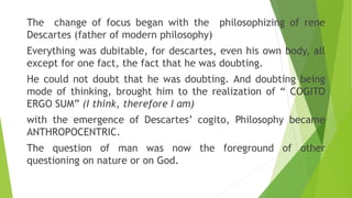 The change of focus began with the philosophizing of rene
Descartes (father of modern philosophy)
Everything was dubitable...