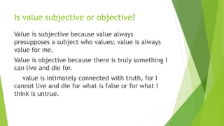 Is value subjective or objective?
Value is subjective because value always
presupposes a subject who values; value is alwa...
