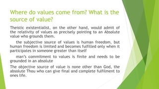Where do values come from? What is the
source of value?
Theistic existentialist, on the other hand, would admit of
the rel...