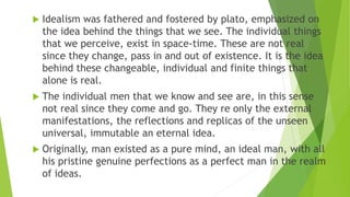  Idealism was fathered and fostered by plato, emphasized on
the idea behind the things that we see. The individual things...