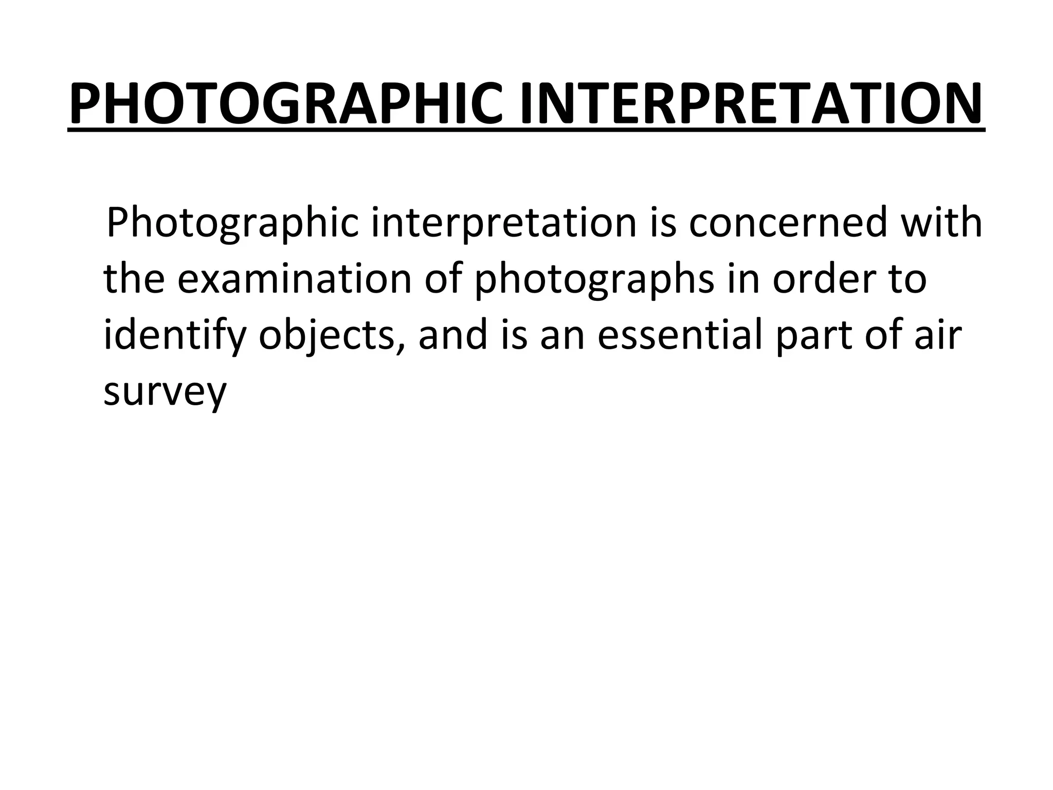 PHOTOGRAPHIC INTERPRETATION
Photographic interpretation is concerned with
the examination of photographs in order to
identify objects, and is an essential part of air
survey
 
