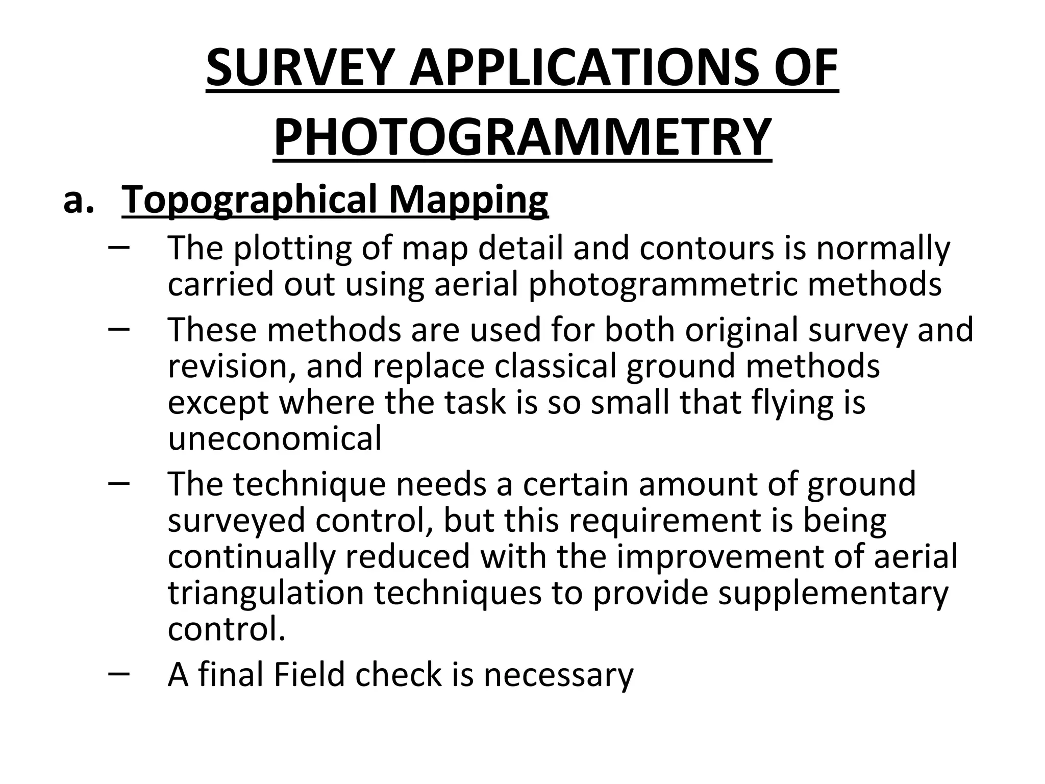 SURVEY APPLICATIONS OF
PHOTOGRAMMETRY
a. Topographical Mapping
– The plotting of map detail and contours is normally
carried out using aerial photogrammetric methods
– These methods are used for both original survey and
revision, and replace classical ground methods
except where the task is so small that flying is
uneconomical
– The technique needs a certain amount of ground
surveyed control, but this requirement is being
continually reduced with the improvement of aerial
triangulation techniques to provide supplementary
control.
– A final Field check is necessary
 