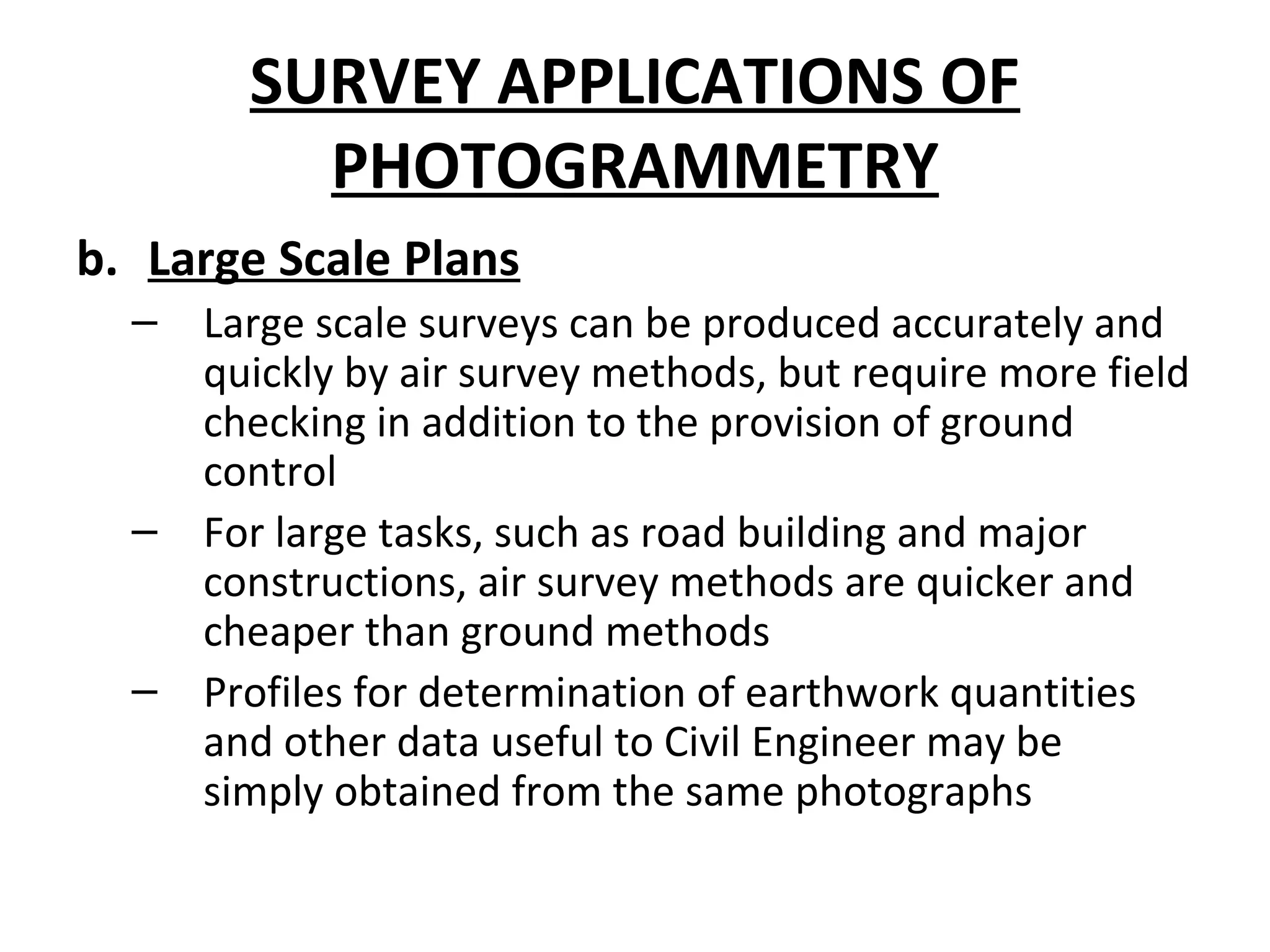SURVEY APPLICATIONS OF
PHOTOGRAMMETRY
b. Large Scale Plans
– Large scale surveys can be produced accurately and
quickly by air survey methods, but require more field
checking in addition to the provision of ground
control
– For large tasks, such as road building and major
constructions, air survey methods are quicker and
cheaper than ground methods
– Profiles for determination of earthwork quantities
and other data useful to Civil Engineer may be
simply obtained from the same photographs
 