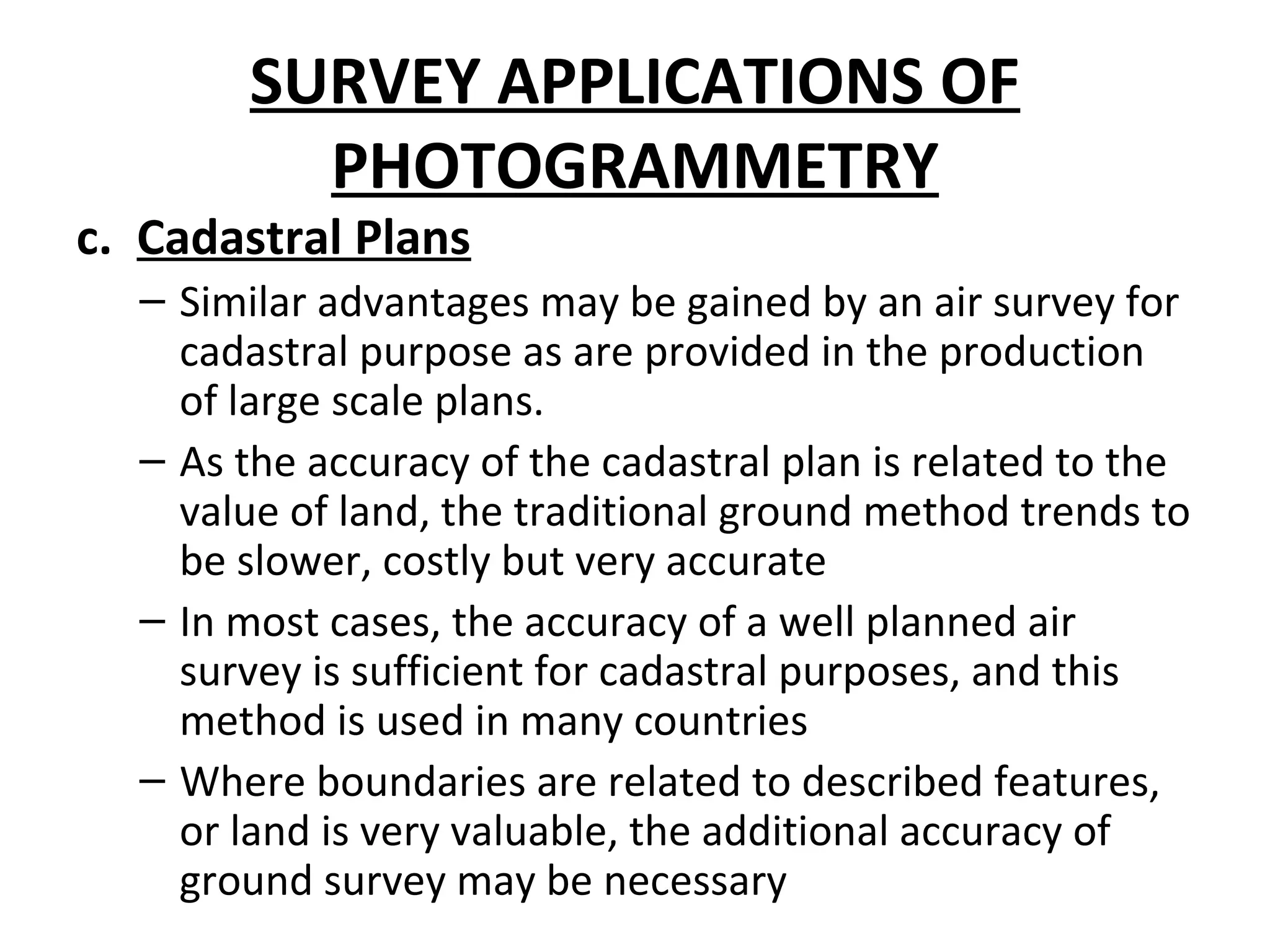 SURVEY APPLICATIONS OF
PHOTOGRAMMETRY
c. Cadastral Plans
– Similar advantages may be gained by an air survey for
cadastral purpose as are provided in the production
of large scale plans.
– As the accuracy of the cadastral plan is related to the
value of land, the traditional ground method trends to
be slower, costly but very accurate
– In most cases, the accuracy of a well planned air
survey is sufficient for cadastral purposes, and this
method is used in many countries
– Where boundaries are related to described features,
or land is very valuable, the additional accuracy of
ground survey may be necessary
 