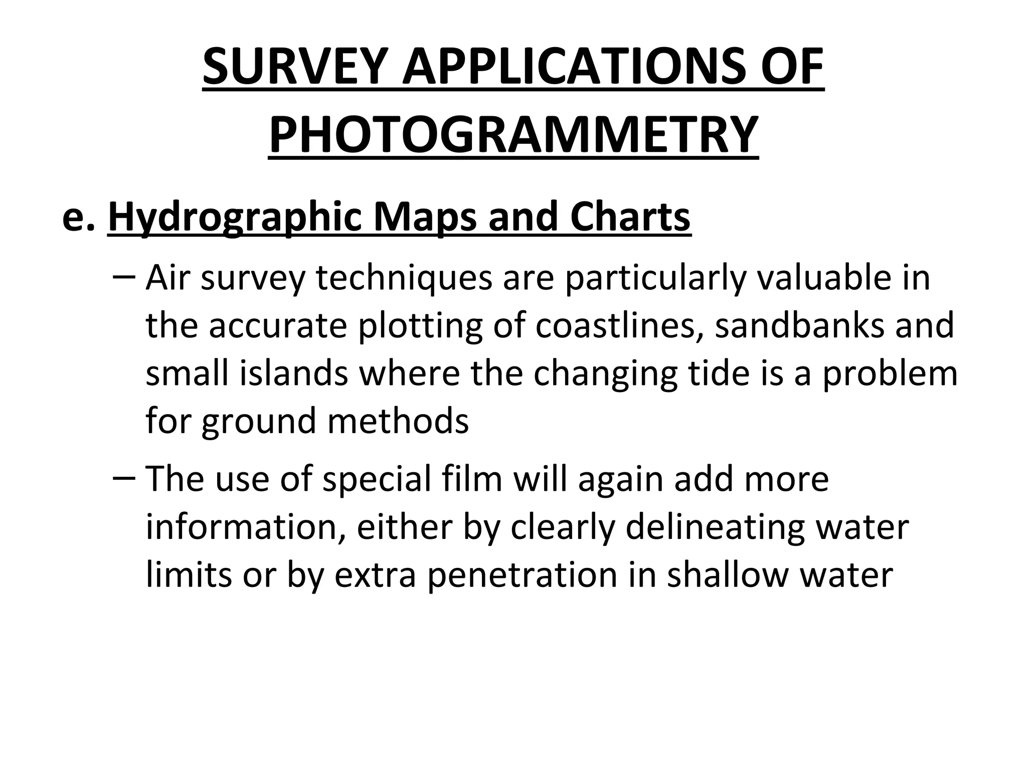 SURVEY APPLICATIONS OF
PHOTOGRAMMETRY
e. Hydrographic Maps and Charts
– Air survey techniques are particularly valuable in
the accurate plotting of coastlines, sandbanks and
small islands where the changing tide is a problem
for ground methods
– The use of special film will again add more
information, either by clearly delineating water
limits or by extra penetration in shallow water
 