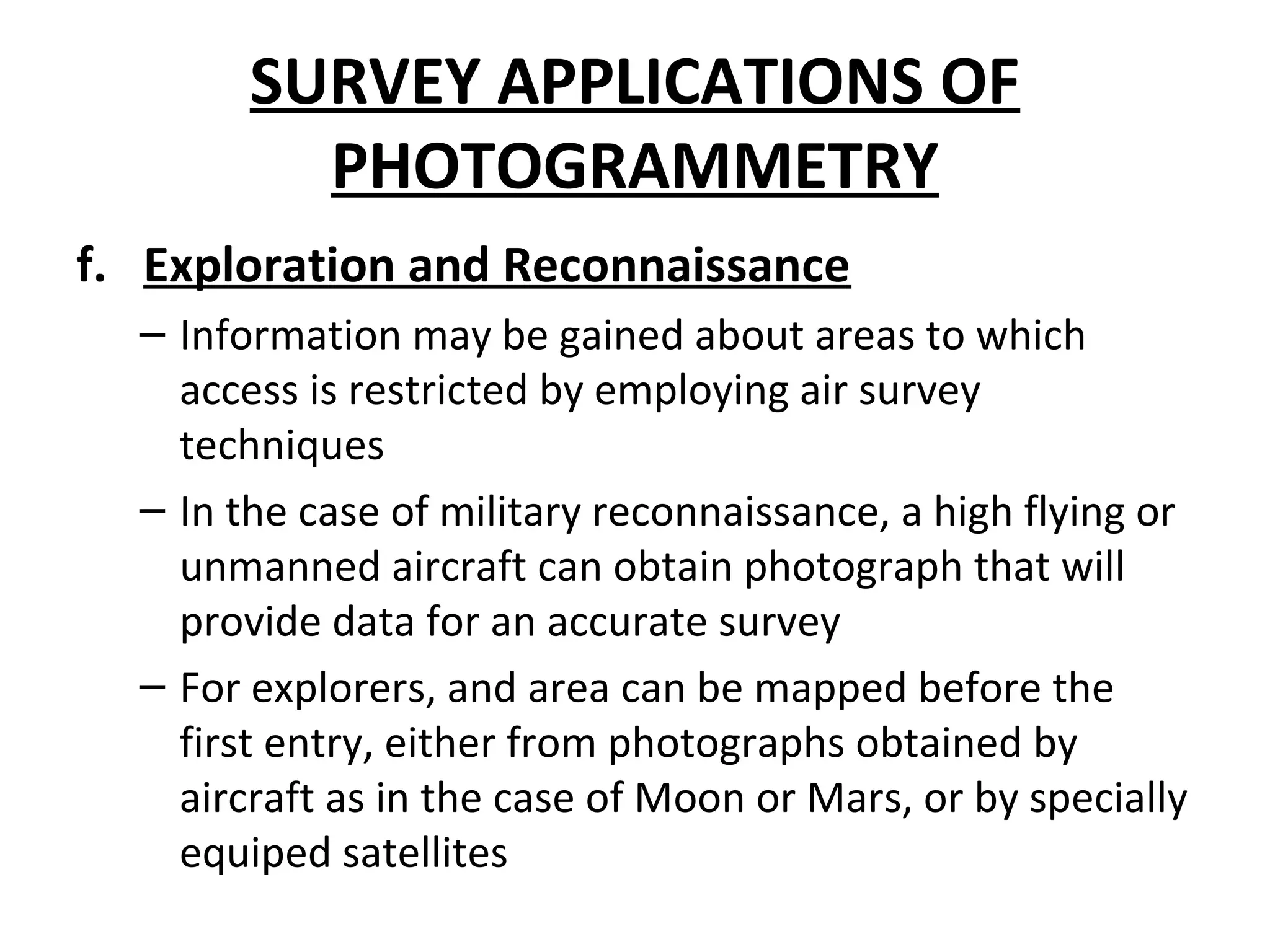 SURVEY APPLICATIONS OF
PHOTOGRAMMETRY
f. Exploration and Reconnaissance
– Information may be gained about areas to which
access is restricted by employing air survey
techniques
– In the case of military reconnaissance, a high flying or
unmanned aircraft can obtain photograph that will
provide data for an accurate survey
– For explorers, and area can be mapped before the
first entry, either from photographs obtained by
aircraft as in the case of Moon or Mars, or by specially
equiped satellites
 