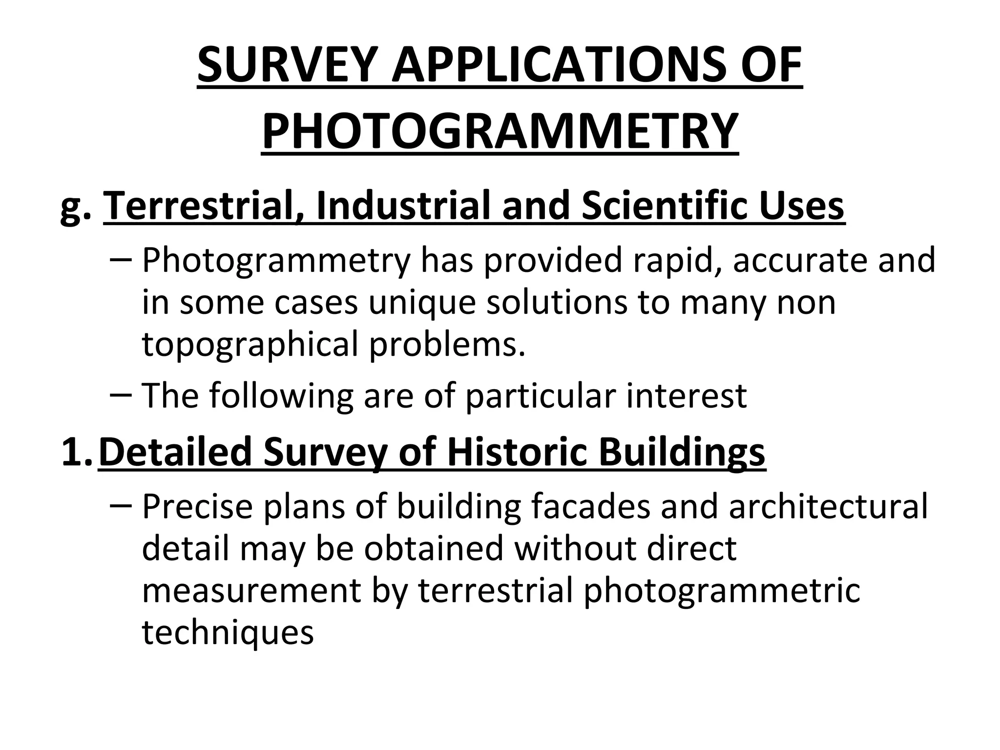 SURVEY APPLICATIONS OF
PHOTOGRAMMETRY
g. Terrestrial, Industrial and Scientific Uses
– Photogrammetry has provided rapid, accurate and
in some cases unique solutions to many non
topographical problems.
– The following are of particular interest
1.Detailed Survey of Historic Buildings
– Precise plans of building facades and architectural
detail may be obtained without direct
measurement by terrestrial photogrammetric
techniques
 