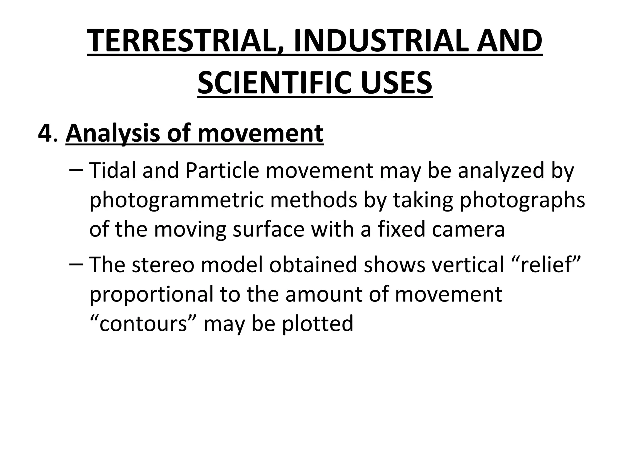 TERRESTRIAL, INDUSTRIAL AND
SCIENTIFIC USES
4. Analysis of movement
– Tidal and Particle movement may be analyzed by
photogrammetric methods by taking photographs
of the moving surface with a fixed camera
– The stereo model obtained shows vertical “relief”
proportional to the amount of movement
“contours” may be plotted
 