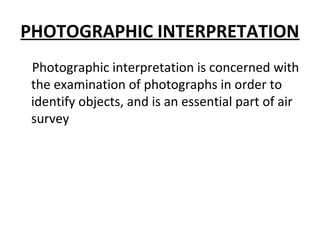 PHOTOGRAPHIC INTERPRETATION
Photographic interpretation is concerned with
the examination of photographs in order to
identify objects, and is an essential part of air
survey
 