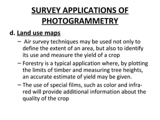 SURVEY APPLICATIONS OF
PHOTOGRAMMETRY
d. Land use maps
– Air survey techniques may be used not only to
define the extent of an area, but also to identify
its use and measure the yield of a crop
– Forestry is a typical application where, by plotting
the limits of timber and measuring tree heights,
an accurate estimate of yield may be given.
– The use of special films, such as color and infra-
red will provide additional information about the
quality of the crop
 