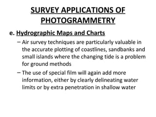 SURVEY APPLICATIONS OF
PHOTOGRAMMETRY
e. Hydrographic Maps and Charts
– Air survey techniques are particularly valuable in
the accurate plotting of coastlines, sandbanks and
small islands where the changing tide is a problem
for ground methods
– The use of special film will again add more
information, either by clearly delineating water
limits or by extra penetration in shallow water
 