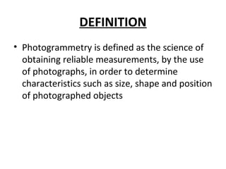 DEFINITION
• Photogrammetry is defined as the science of
obtaining reliable measurements, by the use
of photographs, in order to determine
characteristics such as size, shape and position
of photographed objects
 