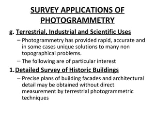 SURVEY APPLICATIONS OF
PHOTOGRAMMETRY
g. Terrestrial, Industrial and Scientific Uses
– Photogrammetry has provided rapid, accurate and
in some cases unique solutions to many non
topographical problems.
– The following are of particular interest
1.Detailed Survey of Historic Buildings
– Precise plans of building facades and architectural
detail may be obtained without direct
measurement by terrestrial photogrammetric
techniques
 