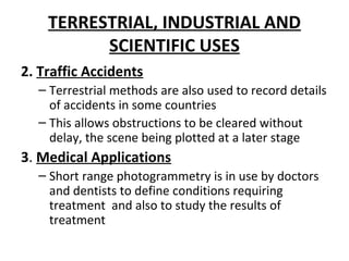 TERRESTRIAL, INDUSTRIAL AND
SCIENTIFIC USES
2. Traffic Accidents
– Terrestrial methods are also used to record details
of accidents in some countries
– This allows obstructions to be cleared without
delay, the scene being plotted at a later stage
3. Medical Applications
– Short range photogrammetry is in use by doctors
and dentists to define conditions requiring
treatment and also to study the results of
treatment
 