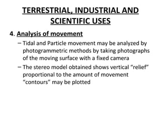 TERRESTRIAL, INDUSTRIAL AND
SCIENTIFIC USES
4. Analysis of movement
– Tidal and Particle movement may be analyzed by
photogrammetric methods by taking photographs
of the moving surface with a fixed camera
– The stereo model obtained shows vertical “relief”
proportional to the amount of movement
“contours” may be plotted
 