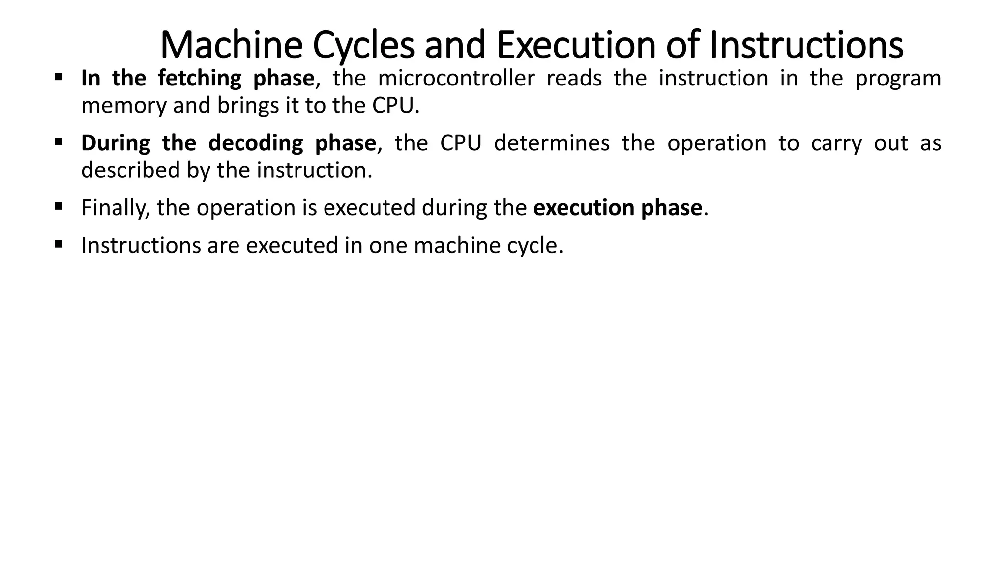  In the fetching phase, the microcontroller reads the instruction in the program
memory and brings it to the CPU.
 During the decoding phase, the CPU determines the operation to carry out as
described by the instruction.
 Finally, the operation is executed during the execution phase.
 Instructions are executed in one machine cycle.
Machine Cycles and Execution of Instructions
 