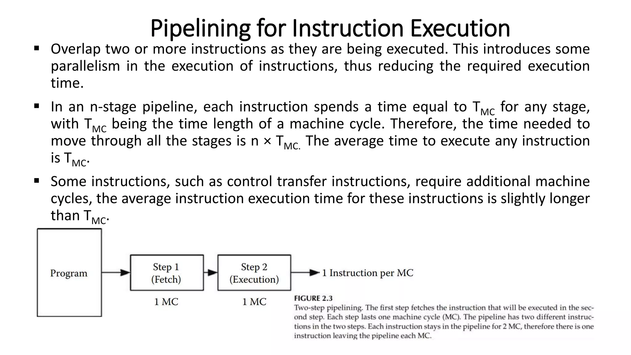  Overlap two or more instructions as they are being executed. This introduces some
parallelism in the execution of instructions, thus reducing the required execution
time.
 In an n-stage pipeline, each instruction spends a time equal to TMC for any stage,
with TMC being the time length of a machine cycle. Therefore, the time needed to
move through all the stages is n × TMC. The average time to execute any instruction
is TMC.
 Some instructions, such as control transfer instructions, require additional machine
cycles, the average instruction execution time for these instructions is slightly longer
than TMC.
Pipelining for Instruction Execution
 