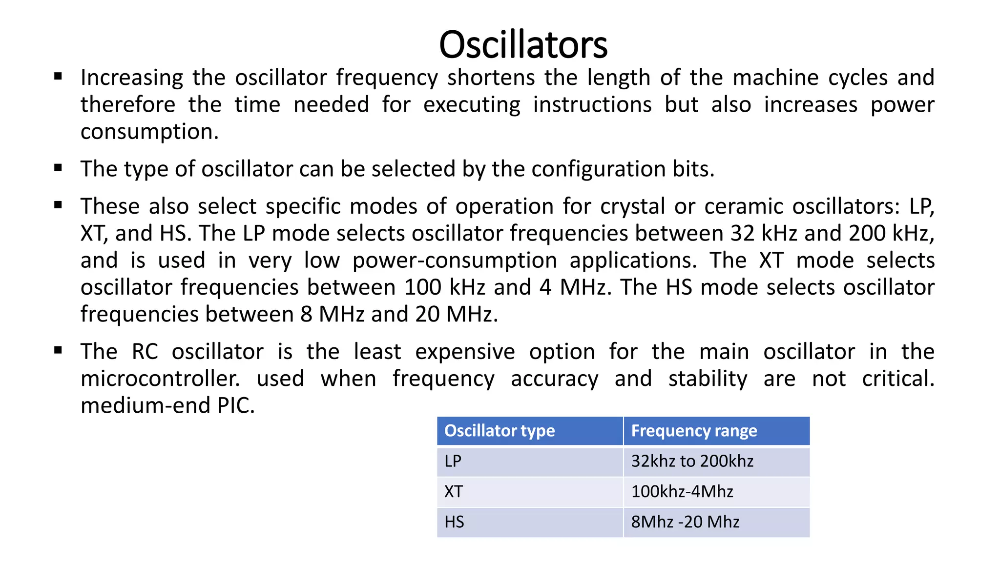  Increasing the oscillator frequency shortens the length of the machine cycles and
therefore the time needed for executing instructions but also increases power
consumption.
 The type of oscillator can be selected by the configuration bits.
 These also select specific modes of operation for crystal or ceramic oscillators: LP,
XT, and HS. The LP mode selects oscillator frequencies between 32 kHz and 200 kHz,
and is used in very low power-consumption applications. The XT mode selects
oscillator frequencies between 100 kHz and 4 MHz. The HS mode selects oscillator
frequencies between 8 MHz and 20 MHz.
 The RC oscillator is the least expensive option for the main oscillator in the
microcontroller. used when frequency accuracy and stability are not critical.
medium-end PIC.
Oscillators
Oscillator type Frequency range
LP 32khz to 200khz
XT 100khz-4Mhz
HS 8Mhz -20 Mhz
 
