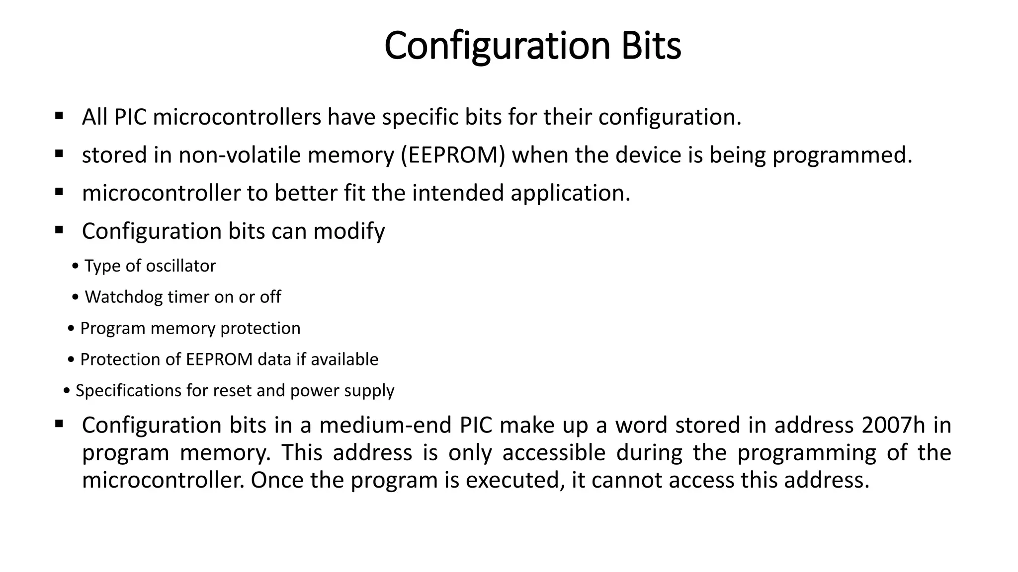  All PIC microcontrollers have specific bits for their configuration.
 stored in non-volatile memory (EEPROM) when the device is being programmed.
 microcontroller to better fit the intended application.
 Configuration bits can modify
• Type of oscillator
• Watchdog timer on or off
• Program memory protection
• Protection of EEPROM data if available
• Specifications for reset and power supply
 Configuration bits in a medium-end PIC make up a word stored in address 2007h in
program memory. This address is only accessible during the programming of the
microcontroller. Once the program is executed, it cannot access this address.
Configuration Bits
 