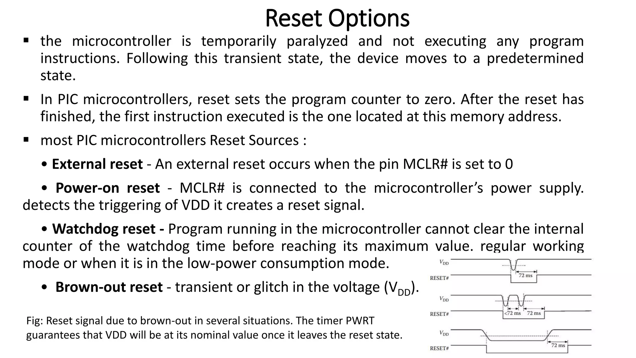  the microcontroller is temporarily paralyzed and not executing any program
instructions. Following this transient state, the device moves to a predetermined
state.
 In PIC microcontrollers, reset sets the program counter to zero. After the reset has
finished, the first instruction executed is the one located at this memory address.
 most PIC microcontrollers Reset Sources :
• External reset - An external reset occurs when the pin MCLR# is set to 0
• Power-on reset - MCLR# is connected to the microcontroller’s power supply.
detects the triggering of VDD it creates a reset signal.
• Watchdog reset - Program running in the microcontroller cannot clear the internal
counter of the watchdog time before reaching its maximum value. regular working
mode or when it is in the low-power consumption mode.
• Brown-out reset - transient or glitch in the voltage (VDD).
Reset Options
Fig: Reset signal due to brown-out in several situations. The timer PWRT
guarantees that VDD will be at its nominal value once it leaves the reset state.
 