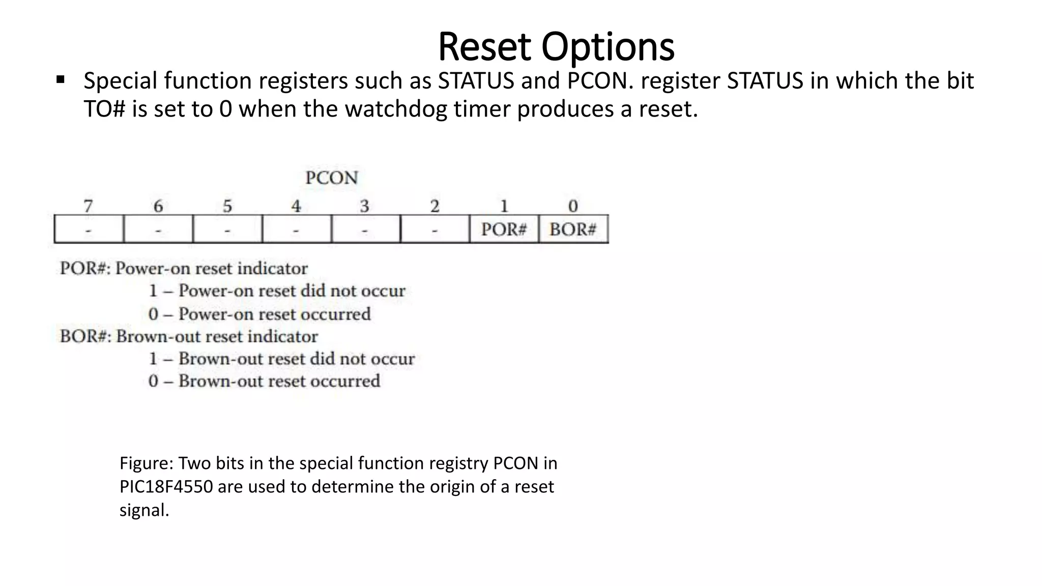  Special function registers such as STATUS and PCON. register STATUS in which the bit
TO# is set to 0 when the watchdog timer produces a reset.
Reset Options
Figure: Two bits in the special function registry PCON in
PIC18F4550 are used to determine the origin of a reset
signal.
 