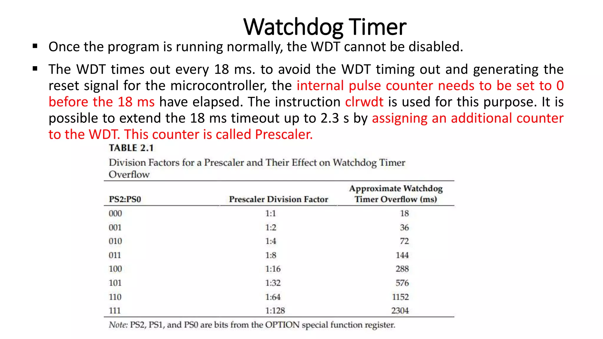  Once the program is running normally, the WDT cannot be disabled.
 The WDT times out every 18 ms. to avoid the WDT timing out and generating the
reset signal for the microcontroller, the internal pulse counter needs to be set to 0
before the 18 ms have elapsed. The instruction clrwdt is used for this purpose. It is
possible to extend the 18 ms timeout up to 2.3 s by assigning an additional counter
to the WDT. This counter is called Prescaler.
Watchdog Timer
 