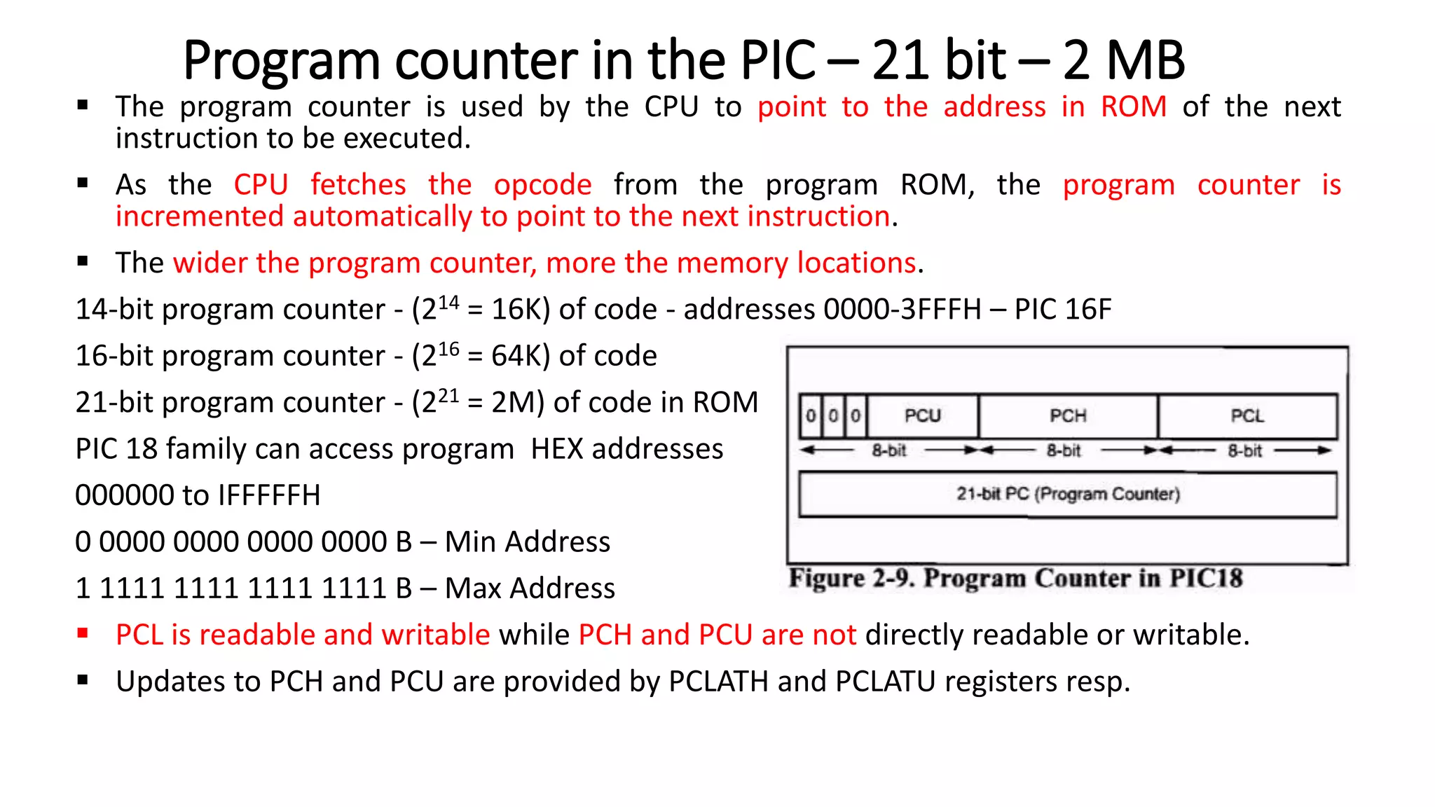  The program counter is used by the CPU to point to the address in ROM of the next
instruction to be executed.
 As the CPU fetches the opcode from the program ROM, the program counter is
incremented automatically to point to the next instruction.
 The wider the program counter, more the memory locations.
14-bit program counter - (214 = 16K) of code - addresses 0000-3FFFH – PIC 16F
16-bit program counter - (216 = 64K) of code
21-bit program counter - (221 = 2M) of code in ROM
PIC 18 family can access program HEX addresses
000000 to IFFFFFH
0 0000 0000 0000 0000 B – Min Address
1 1111 1111 1111 1111 B – Max Address
 PCL is readable and writable while PCH and PCU are not directly readable or writable.
 Updates to PCH and PCU are provided by PCLATH and PCLATU registers resp.
Program counter in the PIC – 21 bit – 2 MB
 