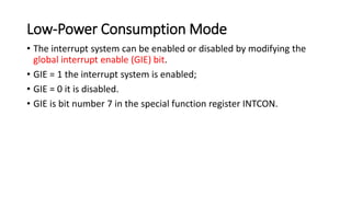 Low-Power Consumption Mode
• The interrupt system can be enabled or disabled by modifying the
global interrupt enable (GIE) bit.
• GIE = 1 the interrupt system is enabled;
• GIE = 0 it is disabled.
• GIE is bit number 7 in the special function register INTCON.
 