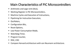  Arithmetic and Logic Unit (ALU),
 Working Register in PIC Microcontrollers,
 Machine Cycles and Execution of Instructions,
 Pipelining for Instruction Execution,
 Oscillators,
 Configuration Bits,
 Reset Options,
 Low Power Consumption Mode,
 Watchdog Timer,
 Program Counter,
 RISC, CISC
 Compare Harvard architecture with von Neumann architecture.
Main Characteristics of PIC Microcontrollers
 