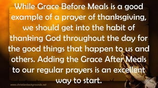 While Grace Before Meals is a good
example of a prayer of thanksgiving,
we should get into the habit of
thanking God throughout the day for
the good things that happen to us and
others. Adding the Grace After Meals
to our regular prayers is an excellent
way to start.
 