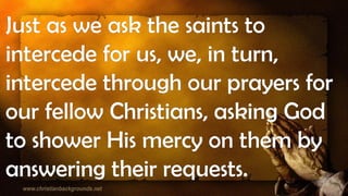 Just as we ask the saints to
intercede for us, we, in turn,
intercede through our prayers for
our fellow Christians, asking God
to shower His mercy on them by
answering their requests.
 