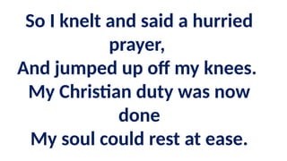 So I knelt and said a hurried
prayer,
And jumped up off my knees.
My Christian duty was now
done
My soul could rest at ease.
 
