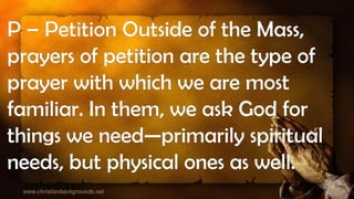 P – Petition Outside of the Mass,
prayers of petition are the type of
prayer with which we are most
familiar. In them, we ask God for
things we need—primarily spiritual
needs, but physical ones as well.
 