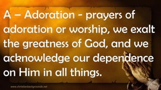 A – Adoration - prayers of
adoration or worship, we exalt
the greatness of God, and we
acknowledge our dependence
on Him in all things.
 