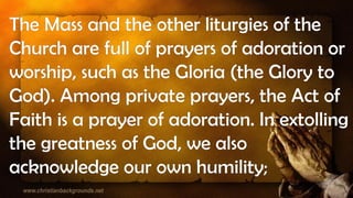The Mass and the other liturgies of the
Church are full of prayers of adoration or
worship, such as the Gloria (the Glory to
God). Among private prayers, the Act of
Faith is a prayer of adoration. In extolling
the greatness of God, we also
acknowledge our own humility;
 