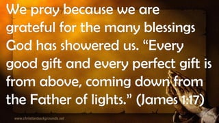 We pray because we are
grateful for the many blessings
God has showered us. “Every
good gift and every perfect gift is
from above, coming down from
the Father of lights.” (James 1:17)
 