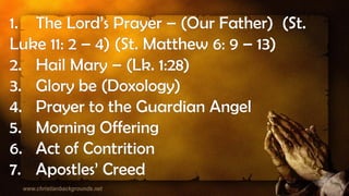 1. The Lord’s Prayer – (Our Father) (St.
Luke 11: 2 – 4) (St. Matthew 6: 9 – 13)
2. Hail Mary – (Lk. 1:28)
3. Glory be (Doxology)
4. Prayer to the Guardian Angel
5. Morning Offering
6. Act of Contrition
7. Apostles’ Creed
 
