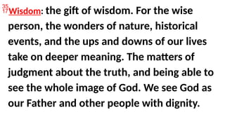 Wisdom: the gift of wisdom. For the wise
person, the wonders of nature, historical
events, and the ups and downs of our lives
take on deeper meaning. The matters of
judgment about the truth, and being able to
see the whole image of God. We see God as
our Father and other people with dignity.
 
