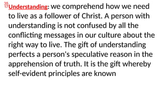 Understanding: we comprehend how we need
to live as a follower of Christ. A person with
understanding is not confused by all the
conflicting messages in our culture about the
right way to live. The gift of understanding
perfects a person's speculative reason in the
apprehension of truth. It is the gift whereby
self-evident principles are known
 