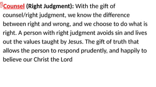 Counsel (Right Judgment): With the gift of
counsel/right judgment, we know the difference
between right and wrong, and we choose to do what is
right. A person with right judgment avoids sin and lives
out the values taught by Jesus. The gift of truth that
allows the person to respond prudently, and happily to
believe our Christ the Lord
 