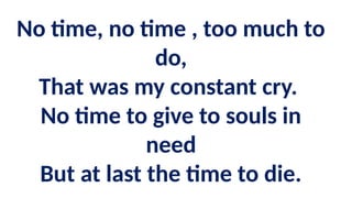 No time, no time , too much to
do,
That was my constant cry.
No time to give to souls in
need
But at last the time to die.
 