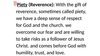 Piety (Reverence): With the gift of
reverence, sometimes called piety,
we have a deep sense of respect
for God and the church. we
overcome our fear and are willing
to take risks as a follower of Jesus
Christ. and comes before God with
humility, trust, and love.
 