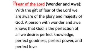 Fear of the Lord (Wonder and Awe):
With the gift of fear of the Lord we
are aware of the glory and majesty of
God. A person with wonder and awe
knows that God is the perfection of
all we desire: perfect knowledge,
perfect goodness, perfect power, and
perfect love
 