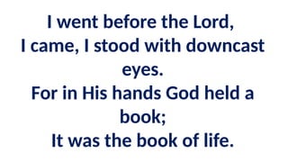 I went before the Lord,
I came, I stood with downcast
eyes.
For in His hands God held a
book;
It was the book of life.
 
