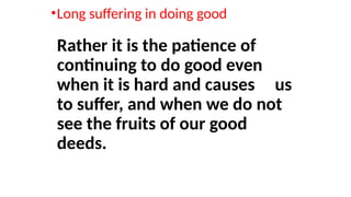 •Long suffering in doing good
Rather it is the patience of
continuing to do good even
when it is hard and causes us
to suffer, and when we do not
see the fruits of our good
deeds.
 