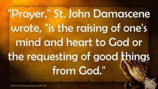 "Prayer," St. John Damascene
wrote, "is the raising of one's
mind and heart to God or
the requesting of good things
from God."
 