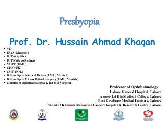 Presbyopia
Prof. Dr. Hussain Ahmad Khaqan
 MD
 FRCS(Glasgow)
 FCPS(Ophth.)
 FCPS(Vitreo Retina)
 MHPE (KMU)
 CICO(UK)
 CMT(UOL)
 Fellowship in Medical Retina (LMU, Munich)
 Fellowship in Vitreo Retinal Surgery (LMU, Munich)
 Consultant Ophthalmologist & Retinal Surgeon
Professor of Ophthalmology
Lahore General Hospital, Lahore
Ameer Ud Din Medical College, Lahore
Post Graduate Medical Institute, Lahore
Shaukat Khanum Memorial Cancer Hospital & Research Centre ,Lahore
 