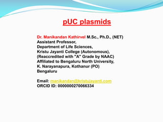 pUC plasmids
Dr. Manikandan Kathirvel M.Sc., Ph.D., (NET)
Assistant Professor,
Department of Life Sciences,
Kristu Jayanti College (Autonomous),
(Reaccredited with "A" Grade by NAAC)
Affiliated to Bengaluru North University,
K. Narayanapura, Kothanur (PO)
Bengaluru
Email: manikandan@kristujayanti.com
ORCID ID: 0000000270066334
 