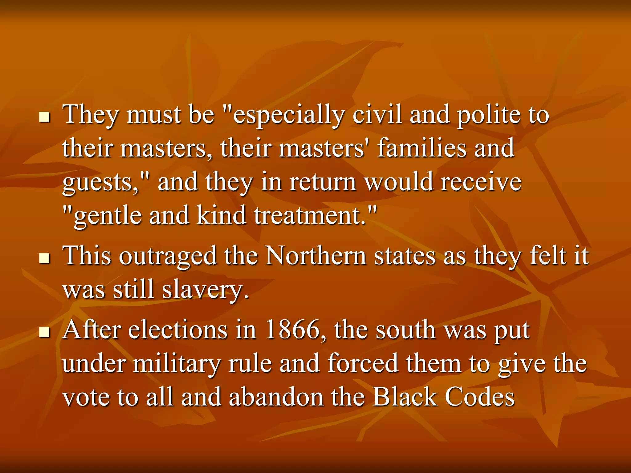  They must be "especially civil and polite to
their masters, their masters' families and
guests," and they in return would receive
"gentle and kind treatment."
 This outraged the Northern states as they felt it
was still slavery.
 After elections in 1866, the south was put
under military rule and forced them to give the
vote to all and abandon the Black Codes
 