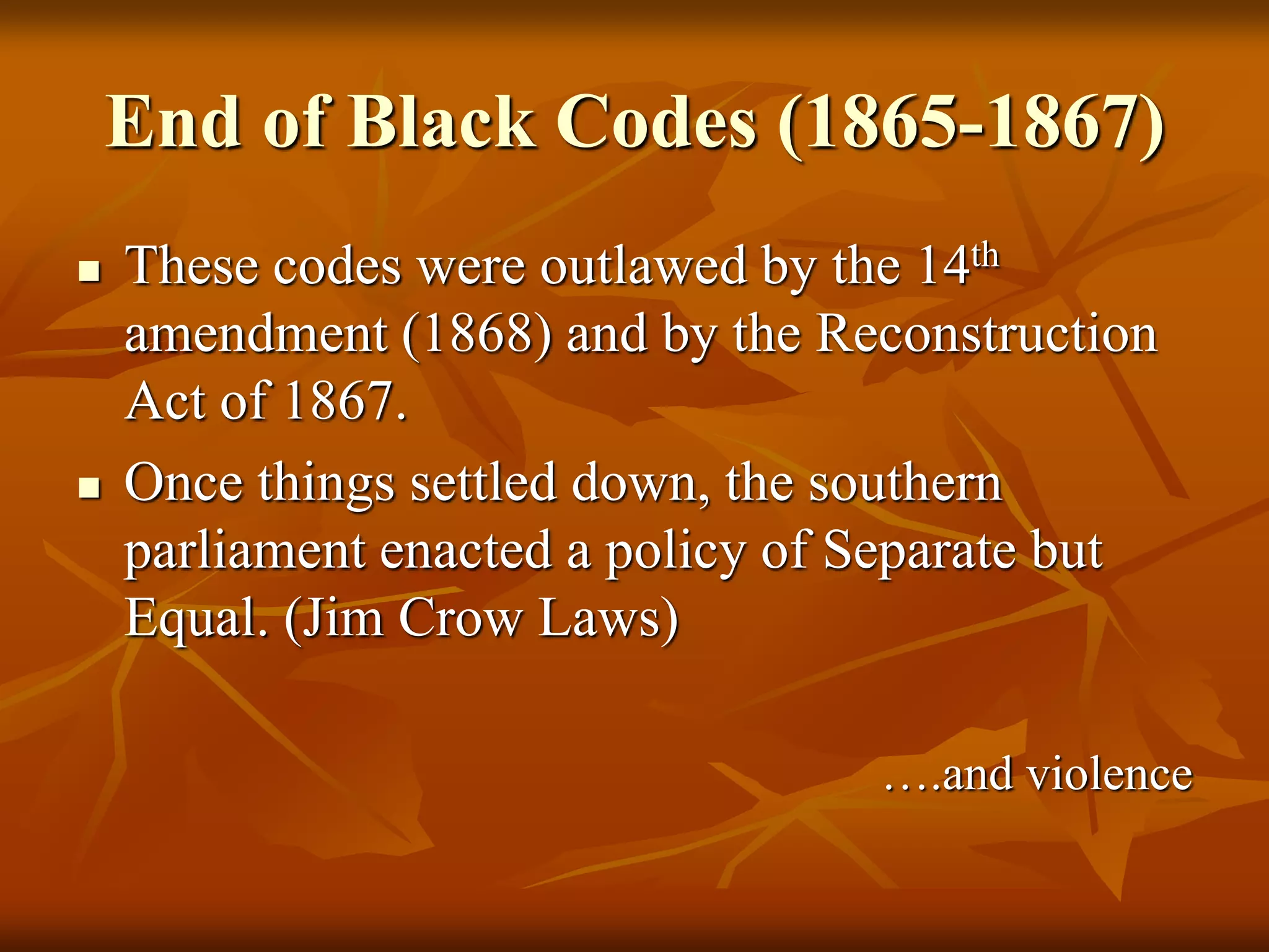 End of Black Codes (1865-1867)
 These codes were outlawed by the 14th
amendment (1868) and by the Reconstruction
Act of 1867.
 Once things settled down, the southern
parliament enacted a policy of Separate but
Equal. (Jim Crow Laws)
….and violence
 